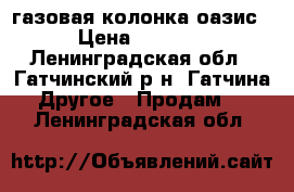 газовая колонка оазис › Цена ­ 5 000 - Ленинградская обл., Гатчинский р-н, Гатчина  Другое » Продам   . Ленинградская обл.